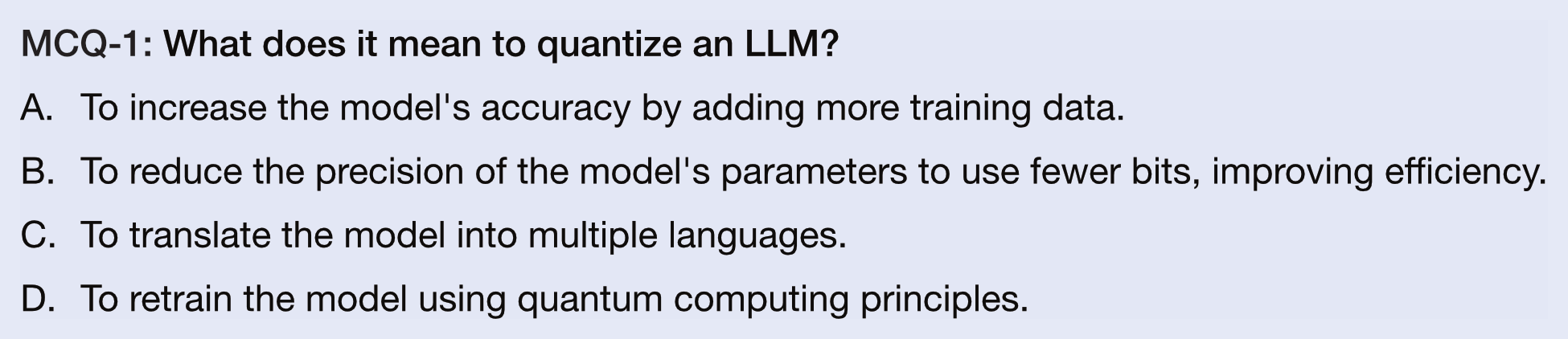 MCQ-1: What does it mean to quantize an LLM?
A.  To increase the model's accuracy by adding more training data.
B.  To reduce the precision of the model's parameters to use fewer bits, improving efficiency.
C.  To translate the model into multiple languages.
D.  To retrain the model using quantum computing principles.