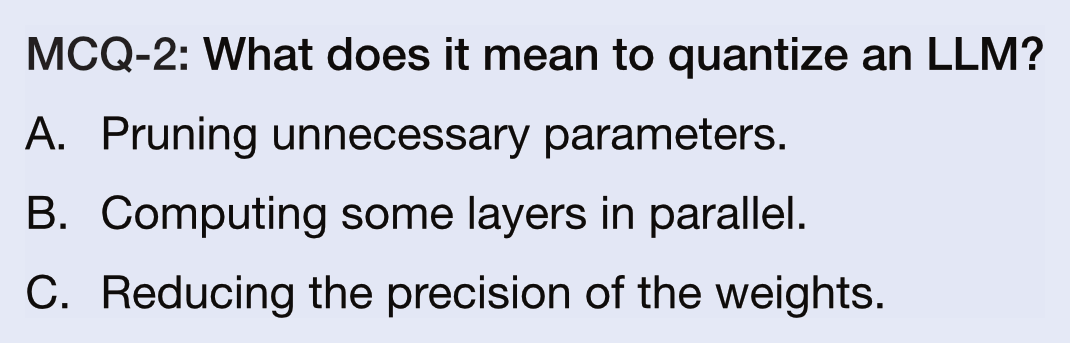 MCQ-2: What does it mean to quantize an LLM?
A.  Pruning unnecessary parameters.
B.  Computing some layers in parallel.
C.  Reducing the precision of the weights.