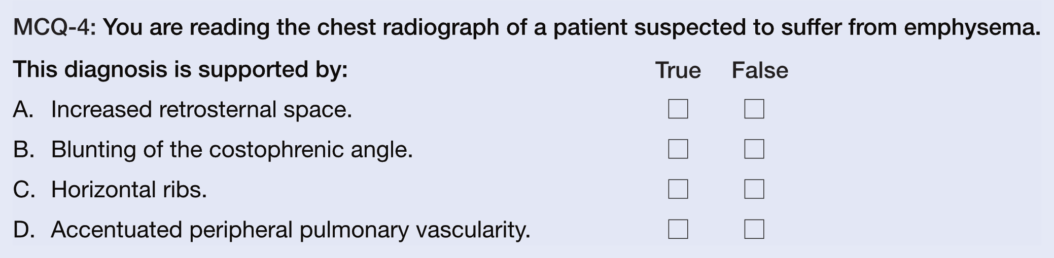 MCQ-4: You are reading the chest radiograph of a patient suspected to suffer from emphysema.
This diagnosis is supported by:
A.  Increased retrosternal space.
B.  Blunting of the costophrenic angle.
C.  Horizontal ribs.
D.  Accentuated peripheral pulmonary vascularity.