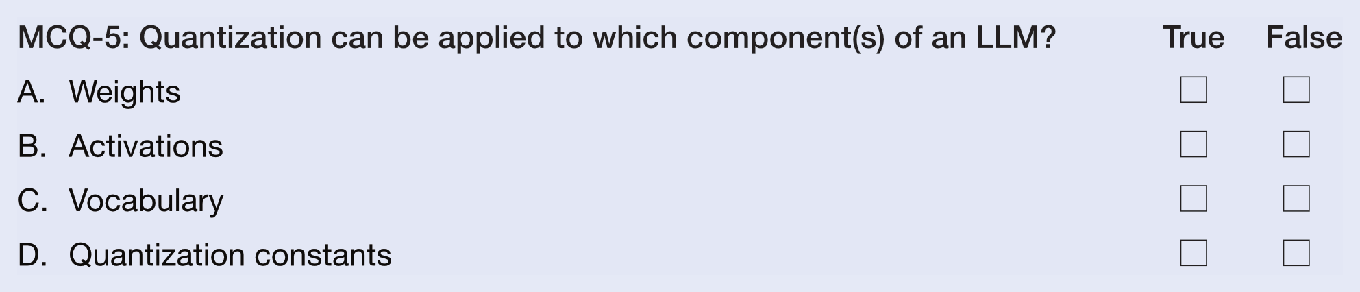 MCQ-5: Quantization can be applied to which component(s) of an LLM?
A.  Weights
B.  Activations
C.  Vocabulary
D.  Quantization constants